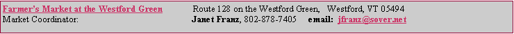 Text Box: Farmer�s Market at the Westford Green             Route 128 on the Westford Green,   Westford, VT 05494Market Coordinator:                                                 Janet Franz, 802-878-7405     email:  jfranz@sover.net&nbsp;&nbsp;&nbsp;&nbsp;&nbsp;&nbsp;&nbsp;&nbsp;&nbsp;&nbsp;&nbsp;&nbsp;&nbsp;&nbsp;&nbsp;&nbsp;&nbsp;&nbsp;&nbsp;&nbsp;&nbsp;&nbsp;&nbsp;&nbsp;&nbsp;&nbsp;&nbsp;&nbsp; 